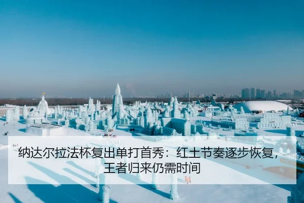 纳达尔拉法杯复出单打首秀：红土节奏逐步恢复，王者归来仍需时间