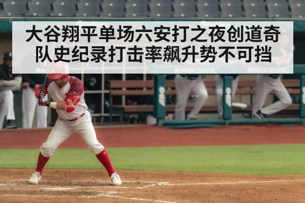 大谷翔平单场六安打之夜创道奇队史纪录打击率飙升势不可挡