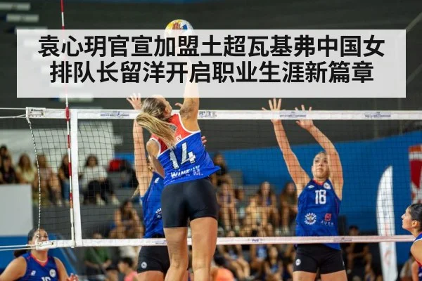 袁心玥官宣加盟土超瓦基弗中国女排队长留洋开启职业生涯新篇章